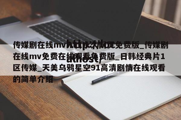 传媒剧在线mv入口永久网页免费版_传媒剧在线mv免费在线观看免费版_日韩经典片1区传媒_天美乌鸦星空91高清剧情在线观看的简单介绍